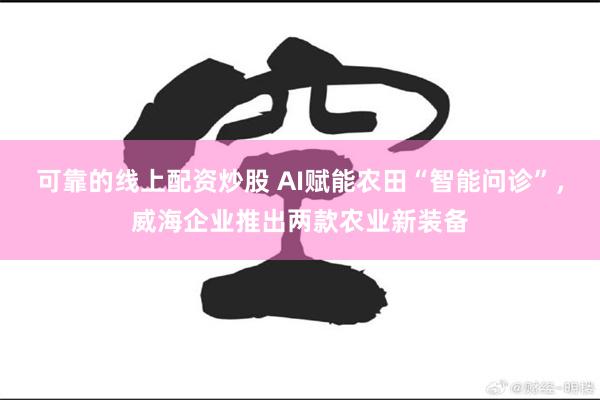 可靠的线上配资炒股 AI赋能农田“智能问诊”，威海企业推出两款农业新装备