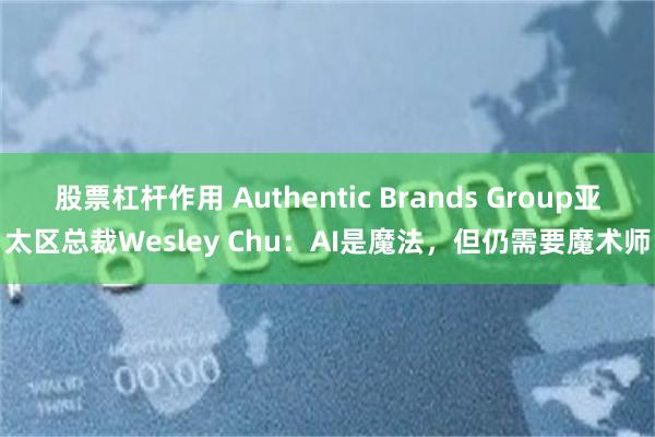 股票杠杆作用 Authentic Brands Group亚太区总裁Wesley Chu：AI是魔法，但仍需要魔术师