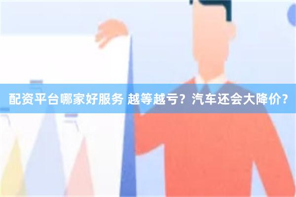 配资平台哪家好服务 越等越亏？汽车还会大降价？