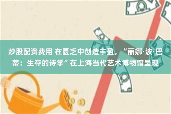 炒股配资费用 在匮乏中创造丰盈,“丽娜·波·巴蒂:生存的诗学”在上海当代艺术博物馆呈现