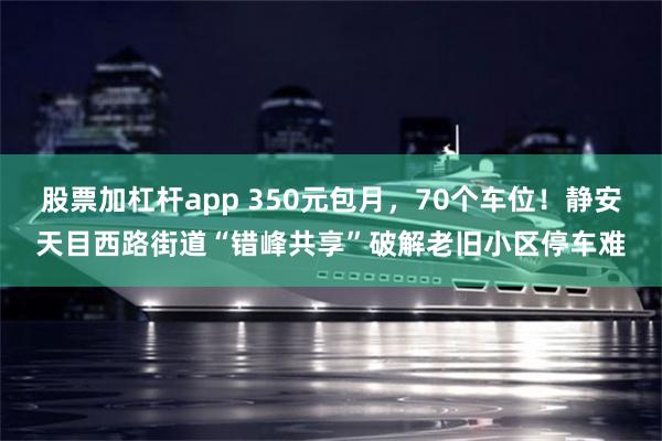 股票加杠杆app 350元包月,70个车位!静安天目西路街道“错峰共享”破解老旧小区停车难