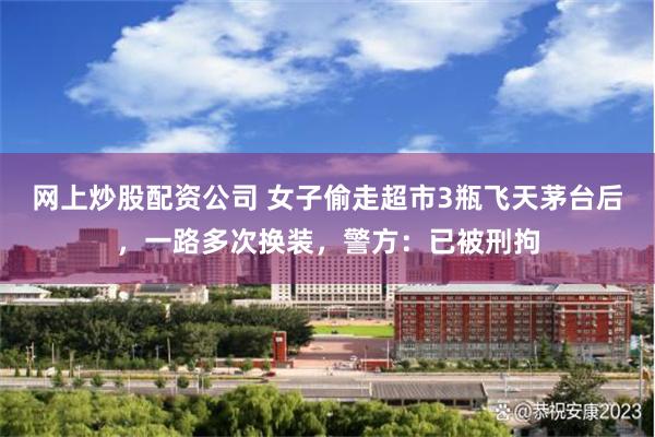 网上炒股配资公司 女子偷走超市3瓶飞天茅台后，一路多次换装，警方：已被刑拘