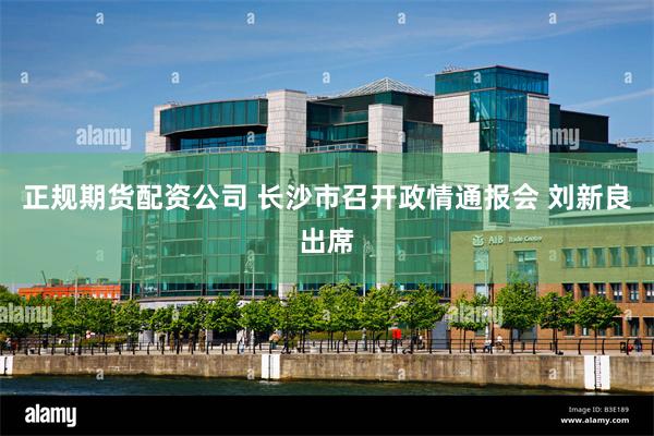 正规期货配资公司 长沙市召开政情通报会 刘新良出席