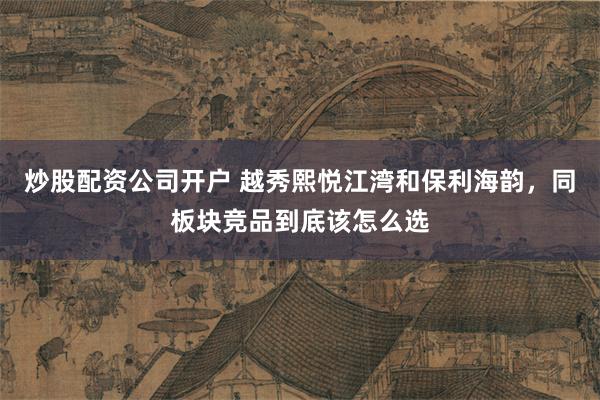 炒股配资公司开户 越秀熙悦江湾和保利海韵,同板块竞品到底该怎么选
