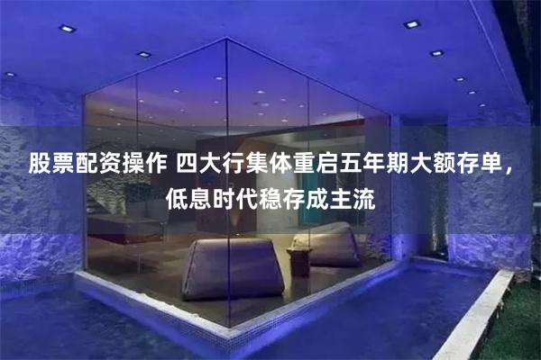 股票配资操作 四大行集体重启五年期大额存单，低息时代稳存成主流