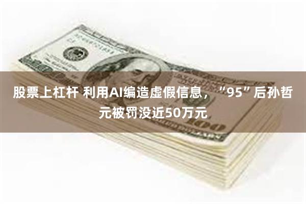 股票上杠杆 利用AI编造虚假信息，“95”后孙哲元被罚没近50万元