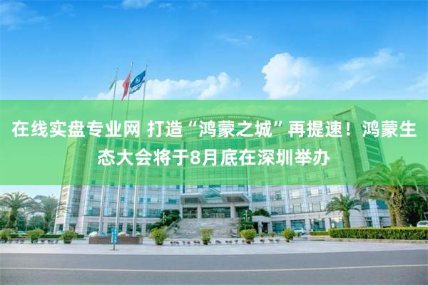 在线实盘专业网 打造“鸿蒙之城”再提速！鸿蒙生态大会将于8月底在深圳举办