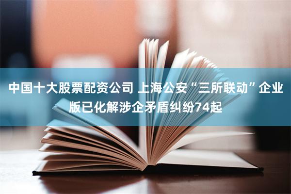 中国十大股票配资公司 上海公安“三所联动”企业版已化解涉企矛盾纠纷74起