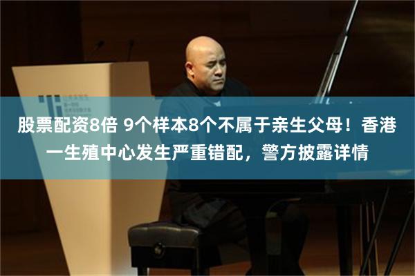 股票配资8倍 9个样本8个不属于亲生父母！香港一生殖中心发生严重错配，警方披露详情