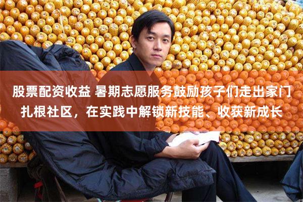 股票配资收益 暑期志愿服务鼓励孩子们走出家门扎根社区，在实践中解锁新技能、收获新成长