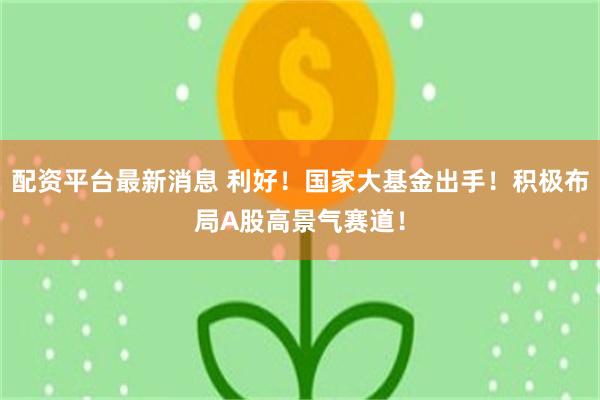 配资平台最新消息 利好！国家大基金出手！积极布局A股高景气赛道！