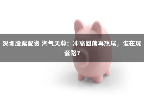 深圳股票配资 淘气天尊：冲高回落再翘尾，谁在玩套路？