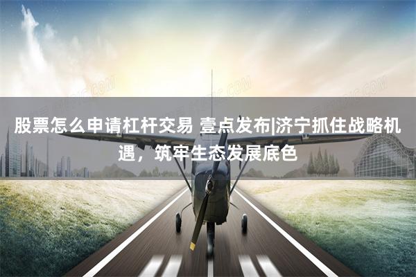 股票怎么申请杠杆交易 壹点发布|济宁抓住战略机遇，筑牢生态发展底色