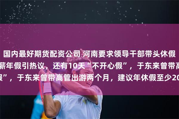 国内最好期货配资公司 河南要求领导干部带头休假后，胖东来员工30天带薪年假引热议，还有10天“不开心假”，于东来曾带高管出游两个月，建议年休假至少20天至40天