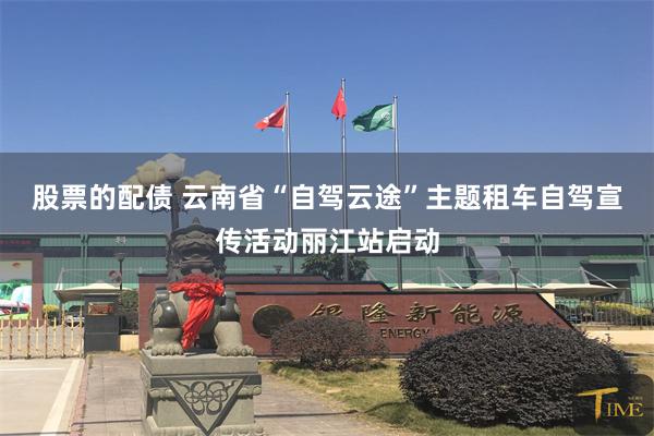 股票的配债 云南省“自驾云途”主题租车自驾宣传活动丽江站启动