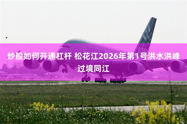 炒股如何开通杠杆 松花江2026年第1号洪水洪峰过境同江