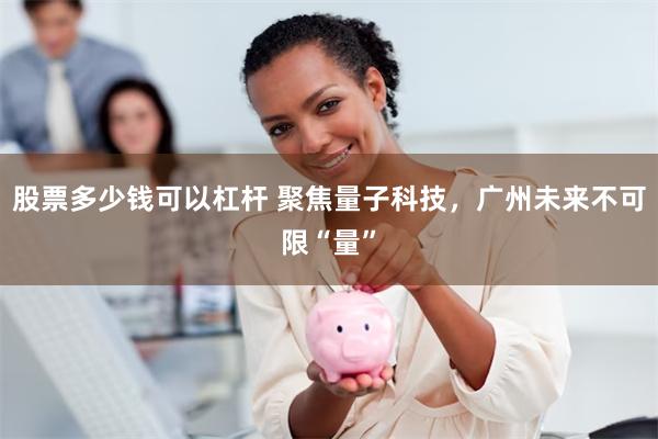 股票多少钱可以杠杆 聚焦量子科技，广州未来不可限“量”