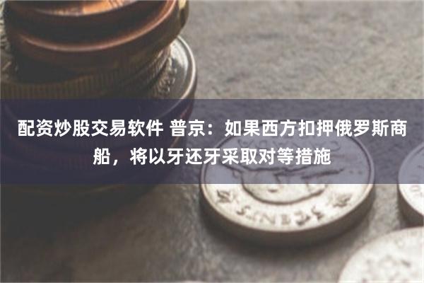 配资炒股交易软件 普京：如果西方扣押俄罗斯商船，将以牙还牙采取对等措施