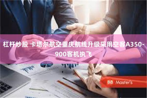 杠杆炒股 卡塔尔航空重庆航线升级采用空客A350-900客机执飞