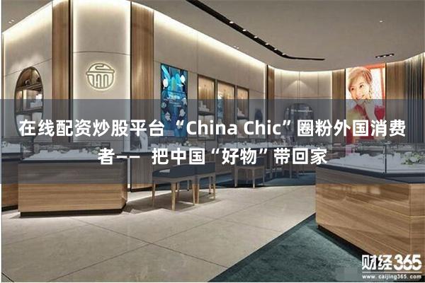 在线配资炒股平台 “China Chic”圈粉外国消费者——  把中国“好物”带回家