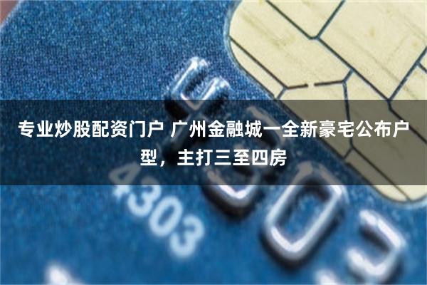 专业炒股配资门户 广州金融城一全新豪宅公布户型，主打三至四房