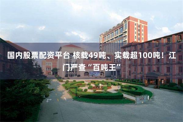 国内股票配资平台 核载49吨、实载超100吨！江门严查“百吨王”