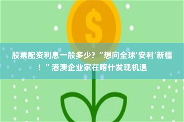 股票配资利息一般多少? “想向全球‘安利’新疆！”港澳企业家在喀什发现机遇