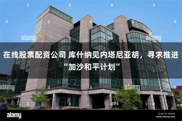 在线股票配资公司 库什纳见内塔尼亚胡，寻求推进“加沙和平计划”