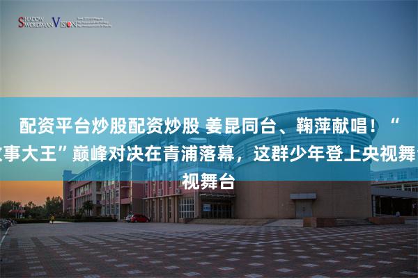 配资平台炒股配资炒股 姜昆同台、鞠萍献唱！“故事大王”巅峰对决在青浦落幕，这群少年登上央视舞台