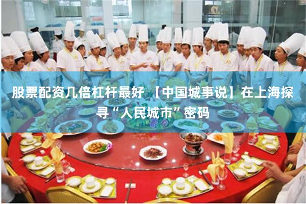 股票配资几倍杠杆最好 【中国城事说】在上海探寻“人民城市”密码