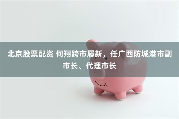 北京股票配资 何翔跨市履新，任广西防城港市副市长、代理市长