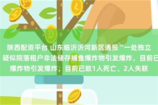 陕西配资平台 山东临沂沂河新区通报“一处独立平房院落发生爆炸”：疑似院落租户非法储存捕鱼爆炸物引发爆炸，目前已致1人死亡、2人失联