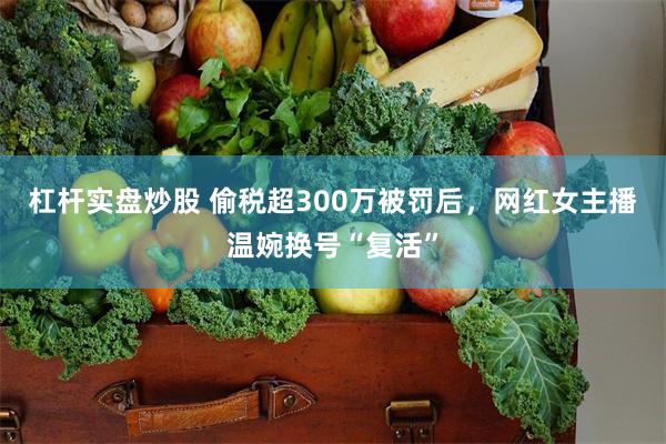 杠杆实盘炒股 偷税超300万被罚后,网红女主播温婉换号“复活”
