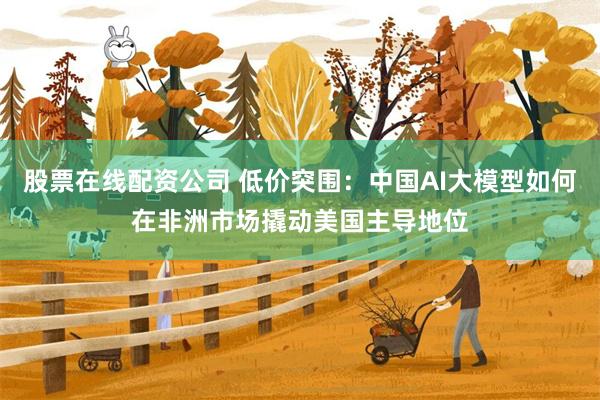 股票在线配资公司 低价突围：中国AI大模型如何在非洲市场撬动美国主导地位