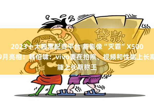 2023十大股票配资平台 新影像“灭霸”X500系列9月亮相！韩伯啸：vivo要在拍照、视频和性能上长期称王