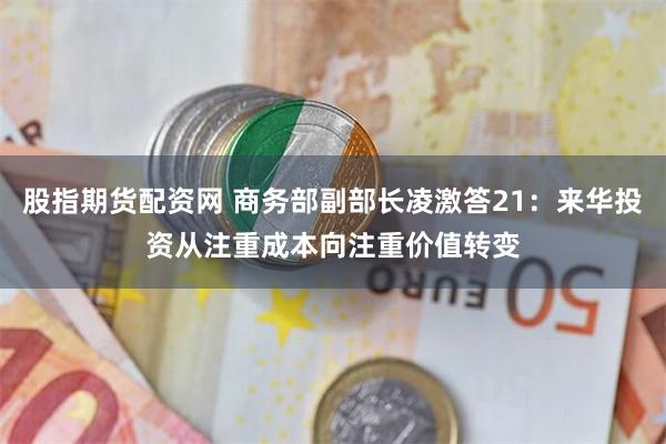 股指期货配资网 商务部副部长凌激答21：来华投资从注重成本向注重价值转变