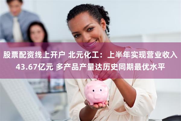 股票配资线上开户 北元化工：上半年实现营业收入43.67亿元 多产品产量达历史同期最优水平