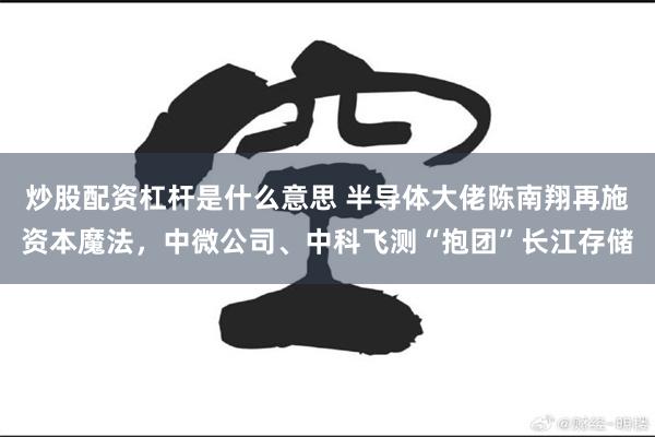 炒股配资杠杆是什么意思 半导体大佬陈南翔再施资本魔法，中微公司、中科飞测“抱团”长江存储