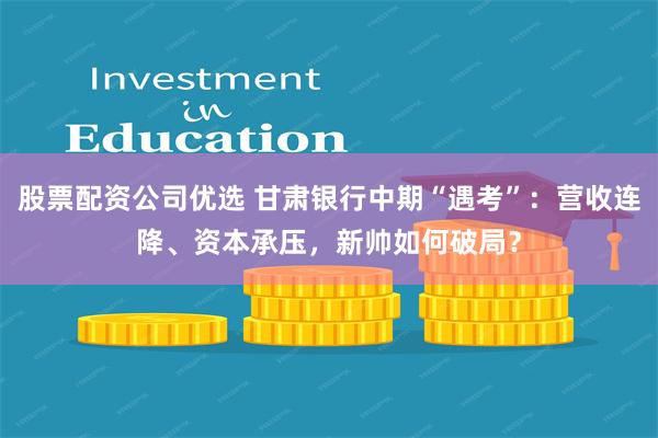 股票配资公司优选 甘肃银行中期“遇考”：营收连降、资本承压，新帅如何破局？