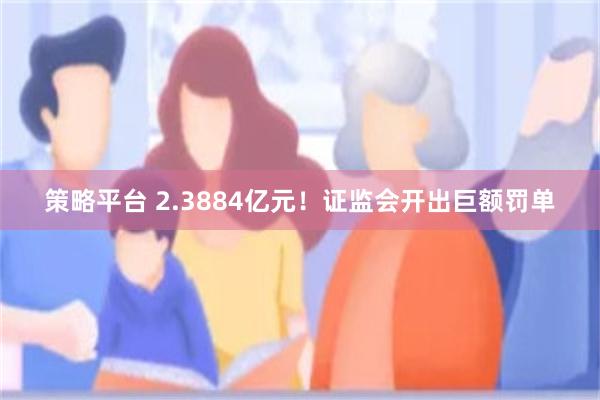 策略平台 2.3884亿元！证监会开出巨额罚单