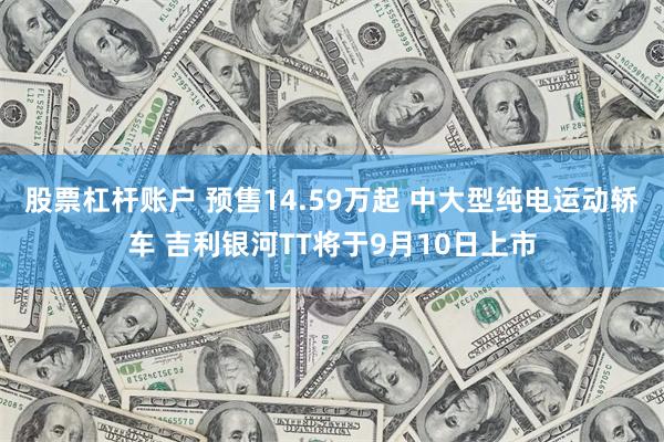 股票杠杆账户 预售14.59万起 中大型纯电运动轿车 吉利银河TT将于9月10日上市
