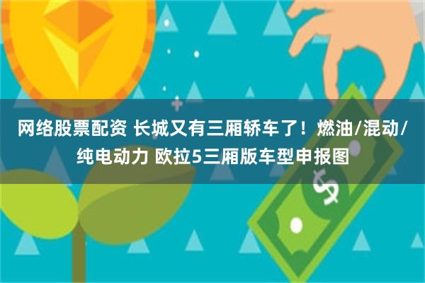 网络股票配资 长城又有三厢轿车了！燃油/混动/纯电动力 欧拉5三厢版车型申报图