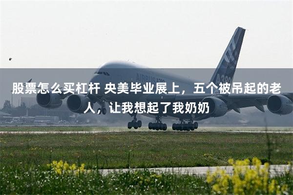 股票怎么买杠杆 央美毕业展上,五个被吊起的老人,让我想起了我奶奶