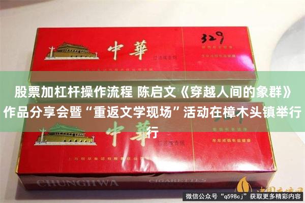 股票加杠杆操作流程 陈启文《穿越人间的象群》作品分享会暨“重返文学现场”活动在樟木头镇举行