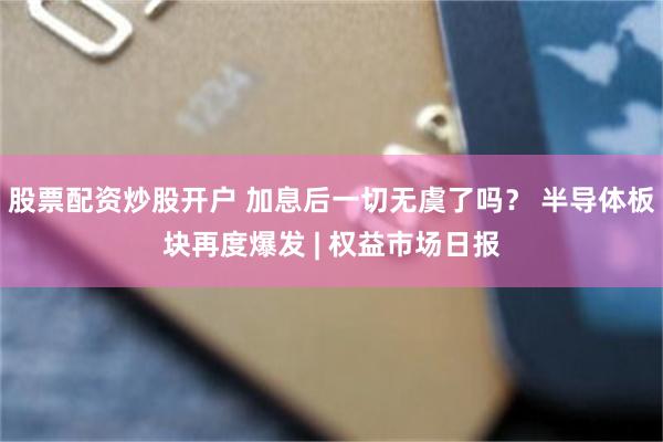 股票配资炒股开户 加息后一切无虞了吗？ 半导体板块再度爆发 | 权益市场日报