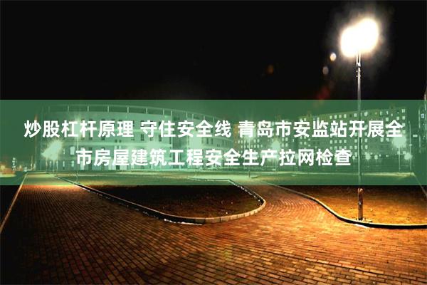 炒股杠杆原理 守住安全线 青岛市安监站开展全市房屋建筑工程安全生产拉网检查