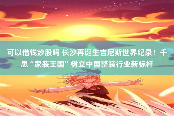 可以借钱炒股吗 长沙再诞生吉尼斯世界纪录!千思“家装王国”树立中国整装行业新标杆