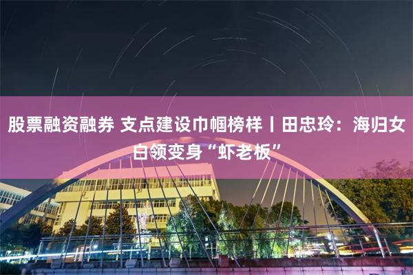 股票融资融券 支点建设巾帼榜样丨田忠玲：海归女白领变身“虾老板”