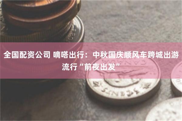 全国配资公司 嘀嗒出行：中秋国庆顺风车跨城出游流行“前夜出发”