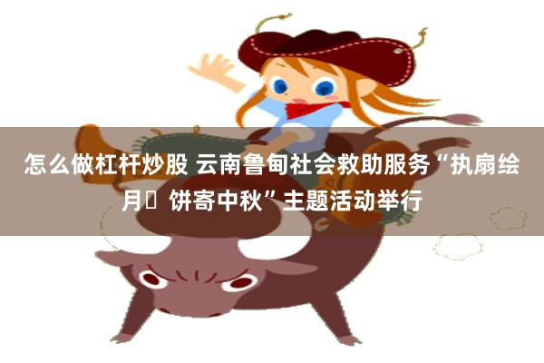 怎么做杠杆炒股 云南鲁甸社会救助服务“执扇绘月・饼寄中秋”主题活动举行
